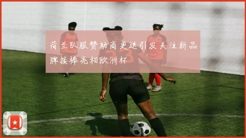 荷兰队服赞助商更迭引发关注新品牌接棒亮相欧洲杯