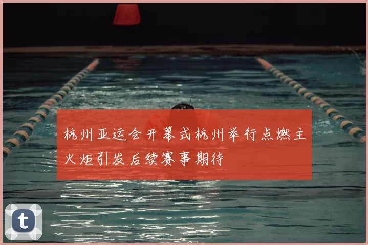 杭州亚运会开幕式杭州举行点燃主火炬引发后续赛事期待