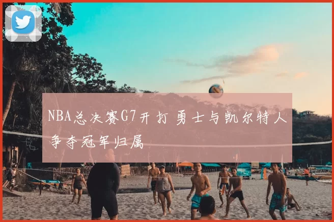 NBA总决赛G7开打 勇士与凯尔特人争夺冠军归属