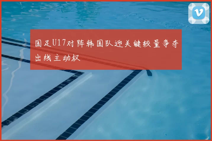 国足U17对阵韩国队迎关键较量争夺出线主动权