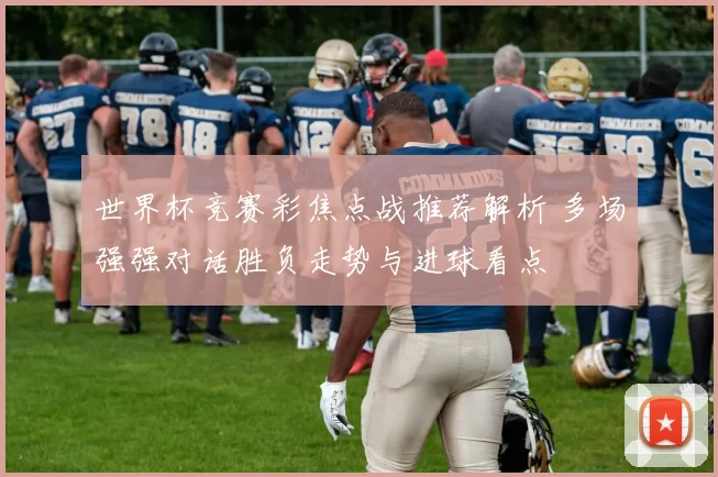 世界杯竞赛彩焦点战推荐解析 多场强强对话胜负走势与进球看点