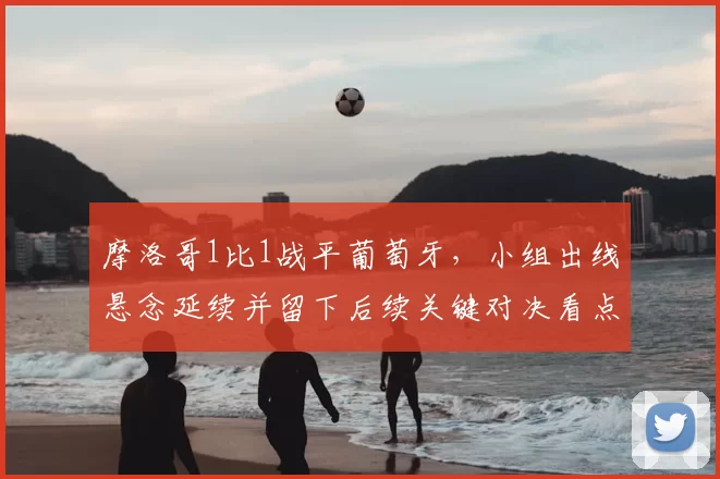 摩洛哥1比1战平葡萄牙,小组出线悬念延续并留下后续关键对决看点