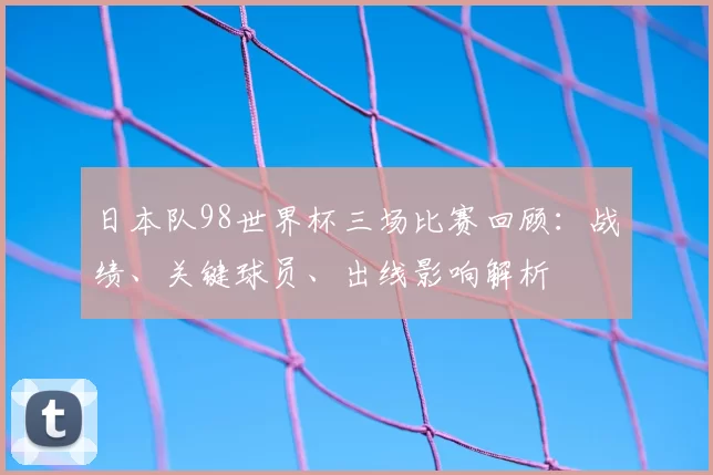 日本队98世界杯三场比赛回顾：战绩、关键球员、出线影响解析