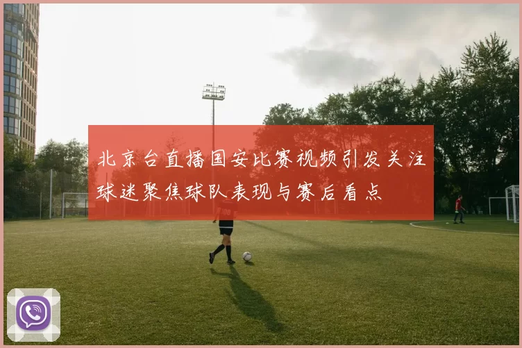 北京台直播国安比赛视频引发关注球迷聚焦球队表现与赛后看点