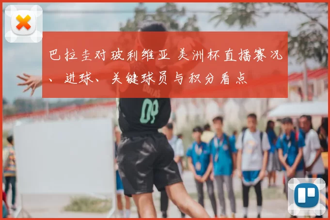 巴拉圭对玻利维亚 美洲杯直播赛况、进球、关键球员与积分看点