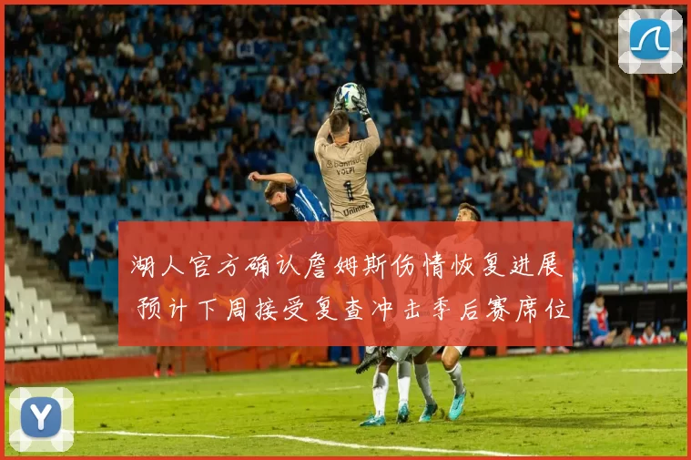 湖人官方确认詹姆斯伤情恢复进展 预计下周接受复查冲击季后赛席位