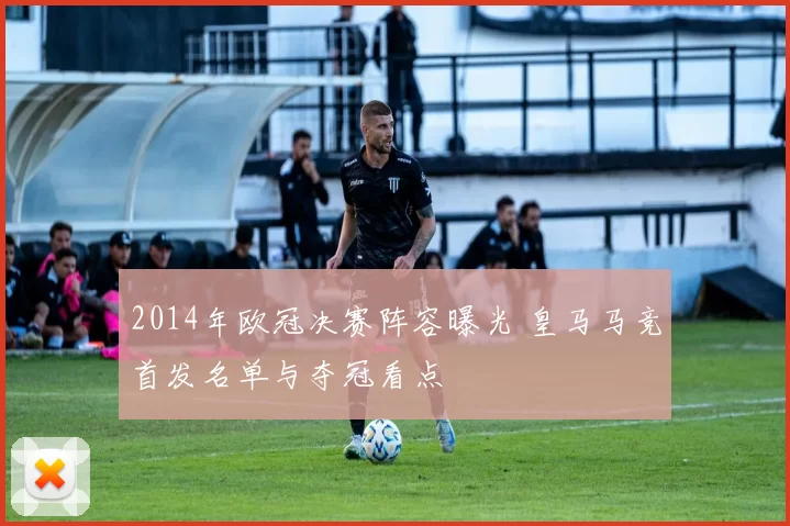 2014年欧冠决赛阵容曝光 皇马马竞首发名单与夺冠看点
