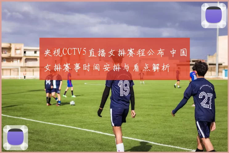 央视CCTV5直播女排赛程公布 中国女排赛事时间安排与看点解析