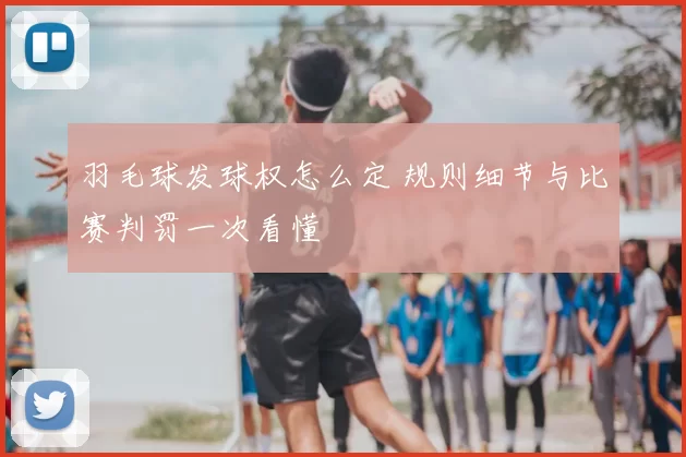 羽毛球发球权怎么定 规则细节与比赛判罚一次看懂