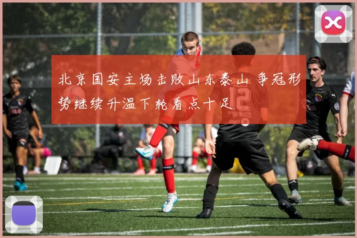 北京国安主场击败山东泰山 争冠形势继续升温下轮看点十足