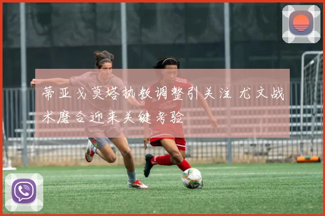 蒂亚戈莫塔执教调整引关注 尤文战术磨合迎来关键考验