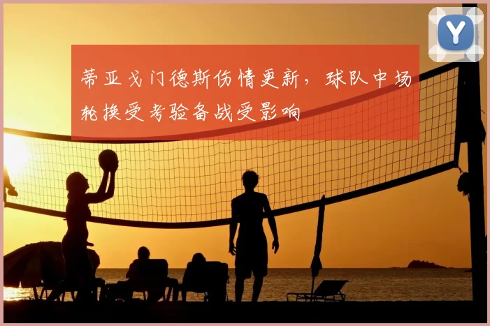 蒂亚戈门德斯伤情更新，球队中场轮换受考验备战受影响