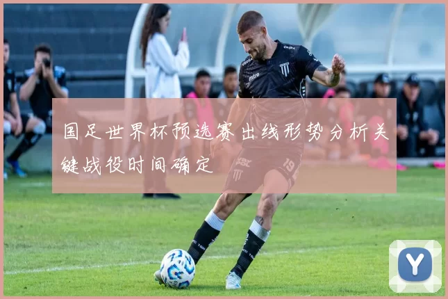 国足世界杯预选赛出线形势分析关键战役时间确定
