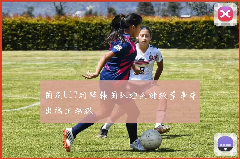 国足U17对阵韩国队迎关键较量争夺出线主动权