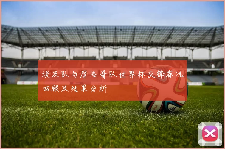 埃及队与摩洛哥队世界杯交锋赛况回顾及结果分析