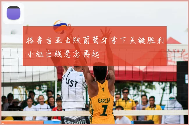 格鲁吉亚击败葡萄牙拿下关键胜利小组出线悬念再起