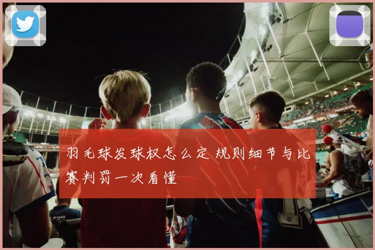 羽毛球发球权怎么定 规则细节与比赛判罚一次看懂