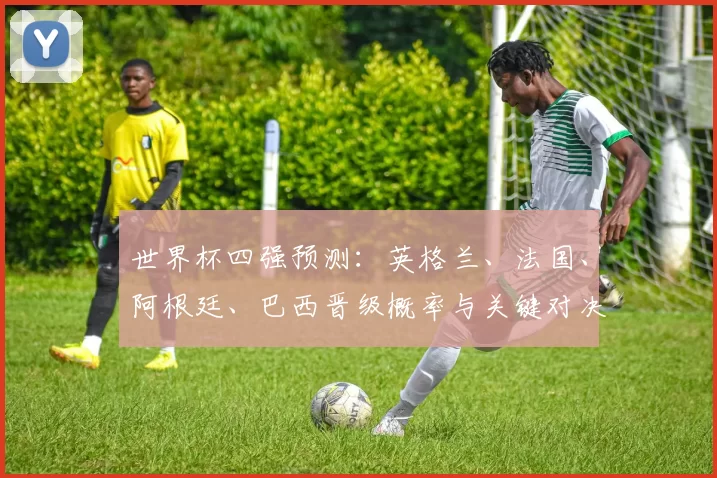 世界杯四强预测:英格兰、法国、阿根廷、巴西晋级概率与关键对决看点