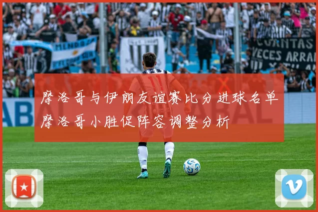 摩洛哥与伊朗友谊赛比分进球名单摩洛哥小胜促阵容调整分析