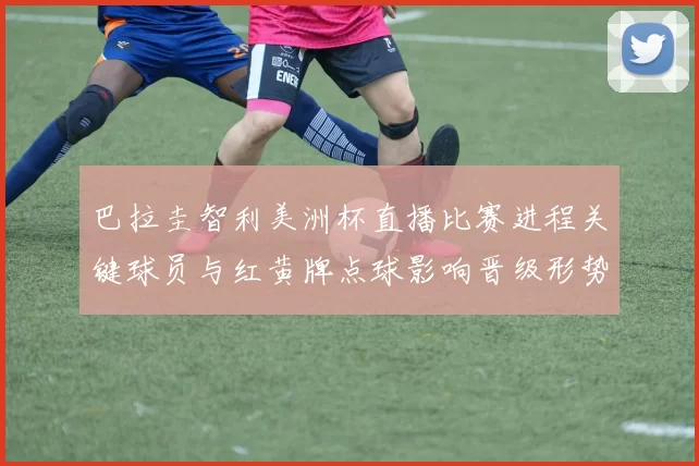 巴拉圭智利美洲杯直播比赛进程关键球员与红黄牌点球影响晋级形势