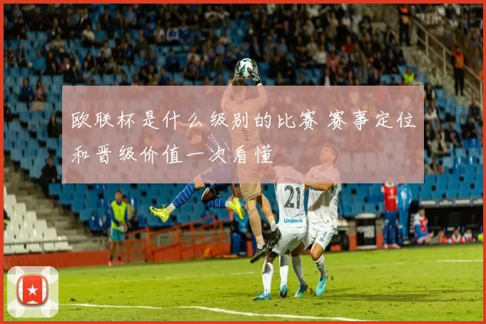 欧联杯是什么级别的比赛 赛事定位和晋级价值一次看懂