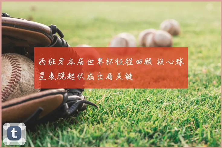 西班牙本届世界杯征程回顾 核心球星表现起伏成出局关键