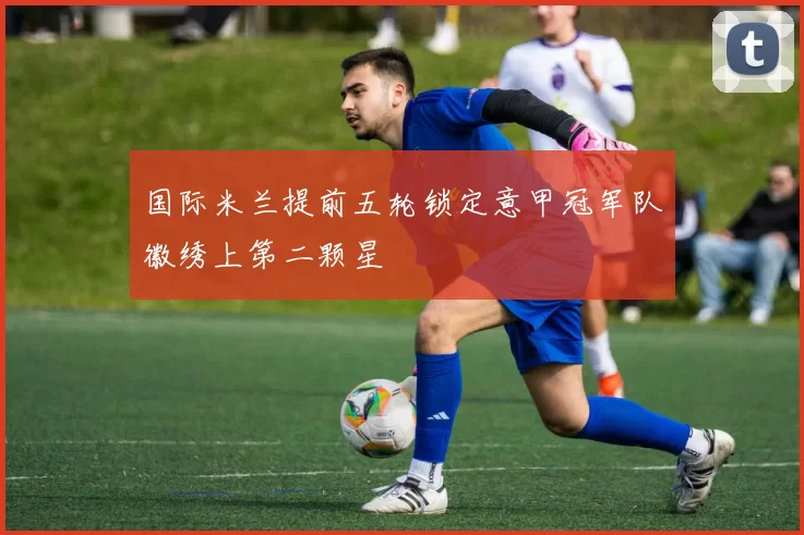 国际米兰提前五轮锁定意甲冠军队徽绣上第二颗星