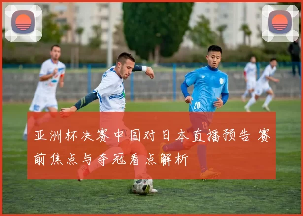 亚洲杯决赛中国对日本直播预告 赛前焦点与夺冠看点解析