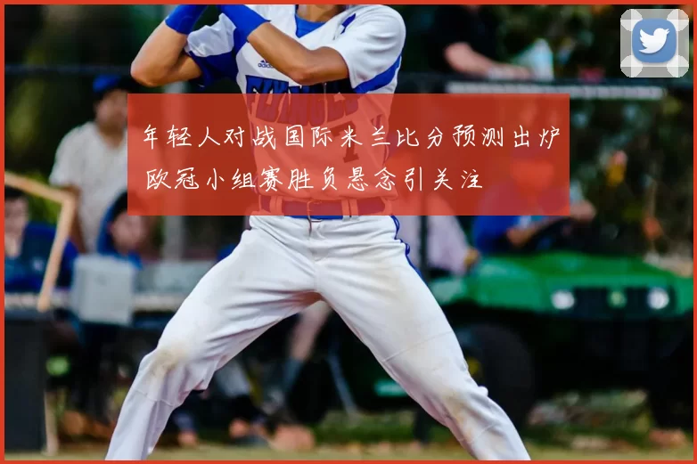 年轻人对战国际米兰比分预测出炉 欧冠小组赛胜负悬念引关注