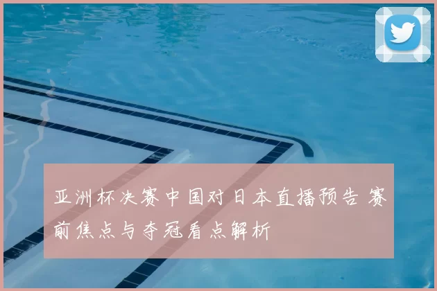 亚洲杯决赛中国对日本直播预告 赛前焦点与夺冠看点解析