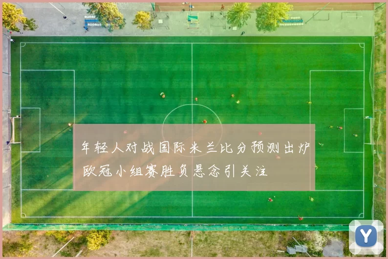 年轻人对战国际米兰比分预测出炉 欧冠小组赛胜负悬念引关注