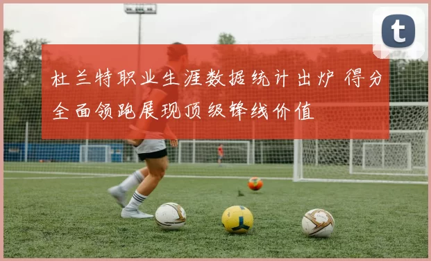 杜兰特职业生涯数据统计出炉 得分全面领跑展现顶级锋线价值