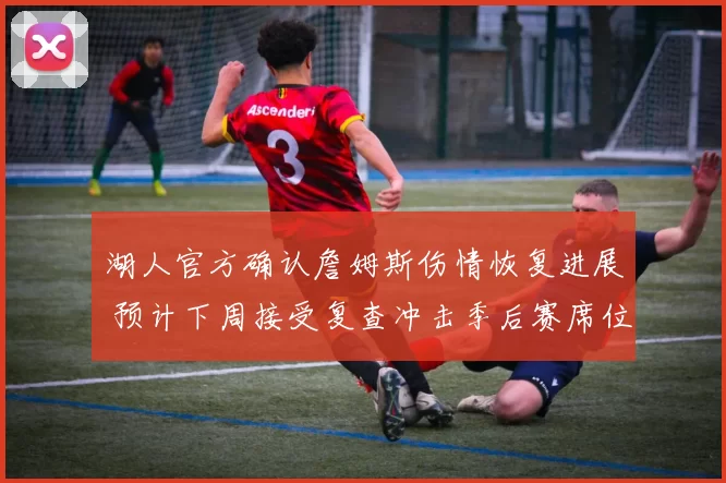 湖人官方确认詹姆斯伤情恢复进展 预计下周接受复查冲击季后赛席位