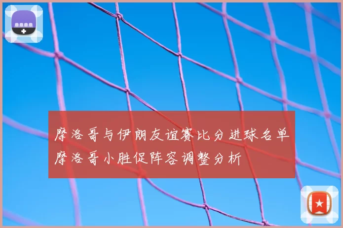 摩洛哥与伊朗友谊赛比分进球名单摩洛哥小胜促阵容调整分析
