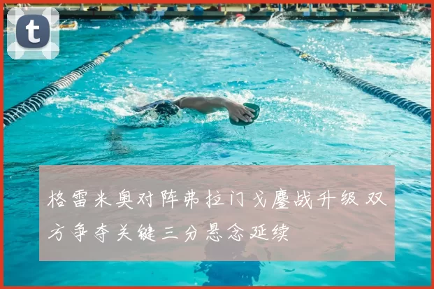 格雷米奥对阵弗拉门戈鏖战升级 双方争夺关键三分悬念延续