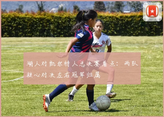 湖人对凯尔特人总决赛看点:两队核心对决左右冠军归属