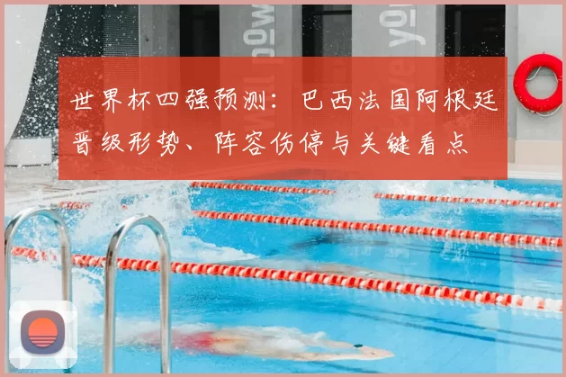 世界杯四强预测:巴西法国阿根廷晋级形势、阵容伤停与关键看点