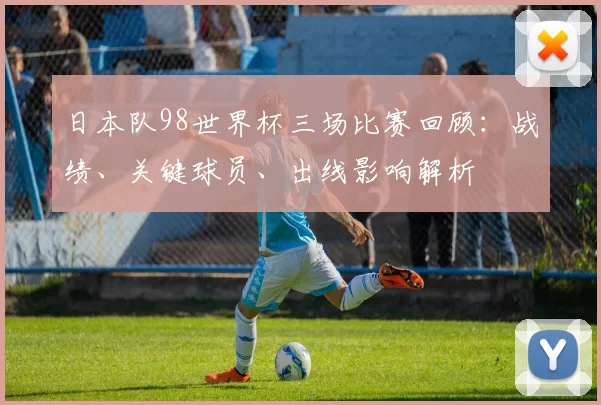 日本队98世界杯三场比赛回顾：战绩、关键球员、出线影响解析